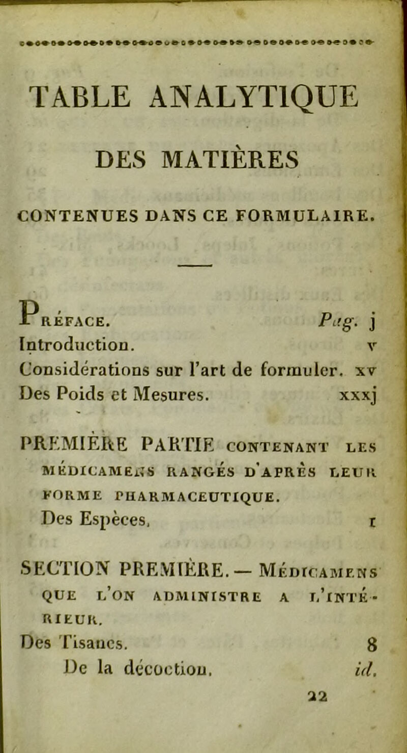 o«s»of o? ?e- TABLE ANALYTIQUE DES MATIÈRES CONTENUES DANS CE FORMULAIRE. P RÉFACE. Pi!g. j Introduction. v Considérations sur l’art de formuler, xv Des Poids et Mesures. xxxj PREMIÈRE PARTIE contenant les MÉDICAMEtfS RANGÉS D'APRES LEUR FORME PHARMACEUTIQUE. Des Espèces, r SECTION PREMIÈRE.— Médiciamens QUE L’ON ADMINISTRE A TEINTÉ - RIEUR. Des Tisanes. 8 De la décoction. id. 22