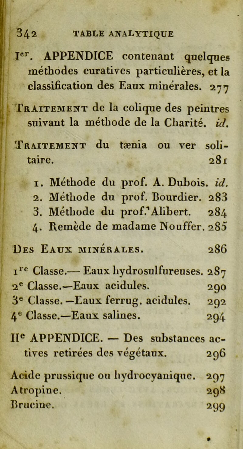 méthodes curatives particulières, et la classification des Eaux minérales. 277 Traitement de la colique des peintres suivant la méthode de la Charité, id. Traitement du tænia ou ver soli- taire. 281 1. Méthode du prof. A. Duhois. id. 2. Méthode du prof, Bourdier. 283 3. Méthode du prof.1 Alibert. 284 4. Remède de madame Nouffer. oS5 Des Eaux minérales. 286 ire Classe.— Eaux hydrosulfureuses. 2S7 2e Classe.—Eaux acidulés. 290 3e Classe.—Eaux ferrug. acidulés. 292 4e Classe.—Eaux saliues. 294 IIe APPENDICE. — Des substances ac- tives retirées des végétaux. 296 Acide prussique ou hydrocyauiquc. 297 Atropine. 298 Brucioe. 299