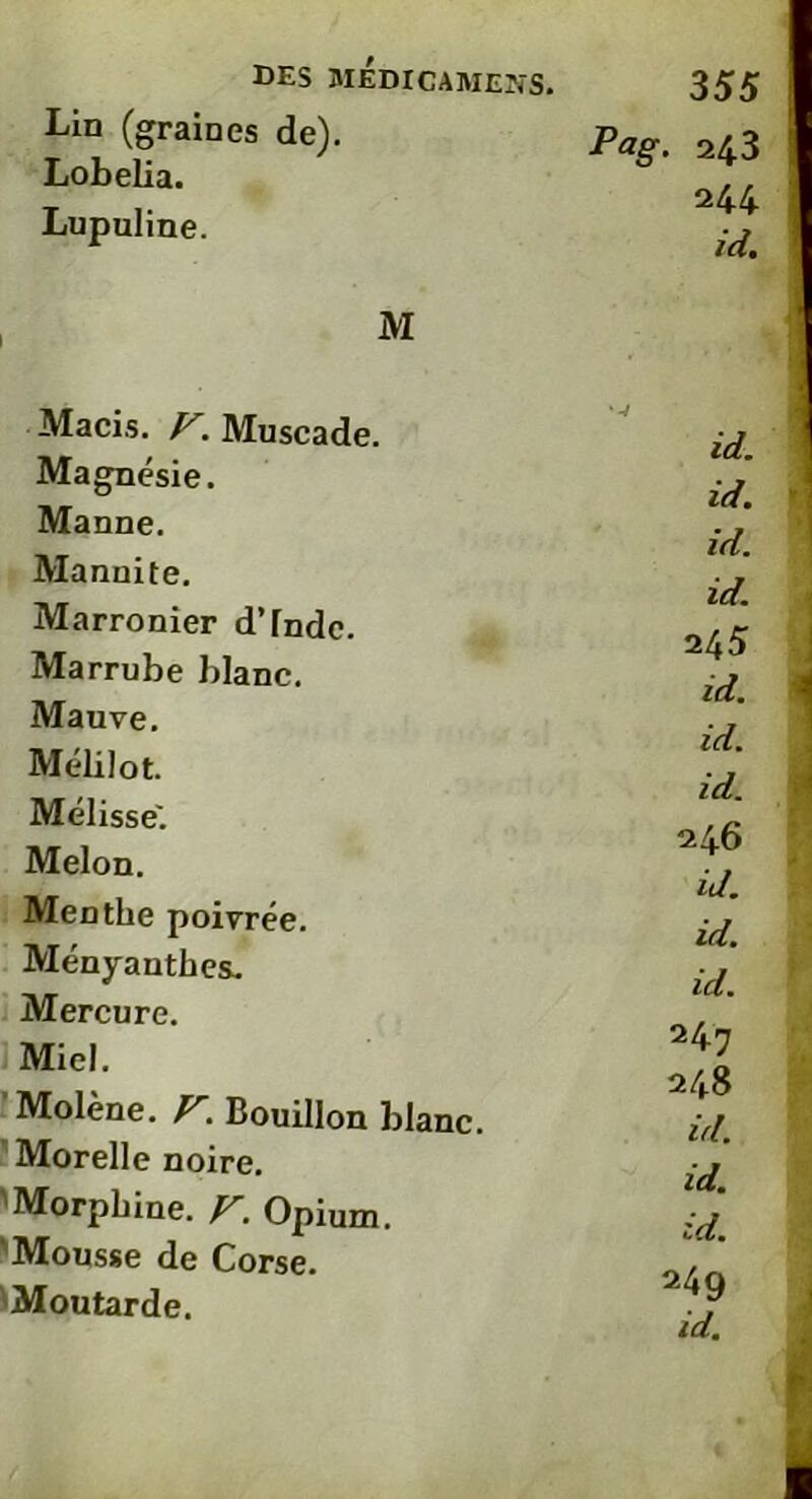 Lin (graines de). Lobelia. Lupuline. Pag. 243 244 id. M Macis. V. Muscade. Magnésie. Manne. Manuite. Marronier d'Inde. Marrube blanc. Mauve. Mélilot. Mélisse'. Melon. Menthe poivrée. Ményauthes. Mercure. Miel. Molène. F. Bouillon blanc. Morelle noire. 'Morphine. V. Opium. Mousse de Corse. Moutarde. '-4 id. id. id. id. 24 5 id. i id. id. 246 id. id. id. 247 248 id. id. id. 249