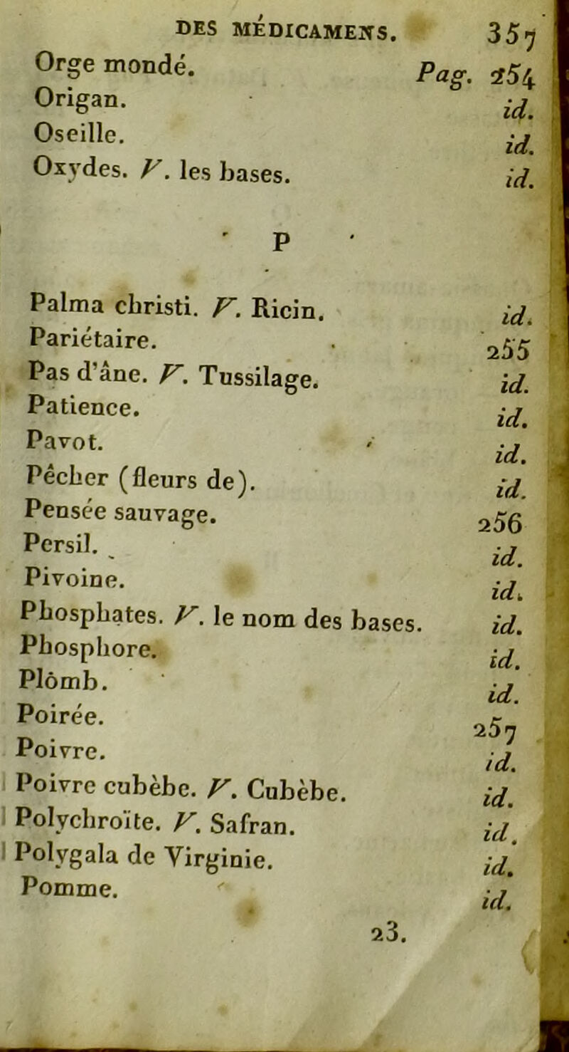 Orge mondé. Origan. Oseille. Oxydes. F. les bases. Pag. 35 7 254 id. id. id. ' P Palma cbristi. F. Ricin. Pariétaire. Pas d ane. F. Tussilage. Patience. Pavot. Pêcher (fleurs de). Pensée sauvage. Persil. Pivoine. Phosphates. F. le nom des bases. Phosphore. Plomb. Poirée. Poivre. Poivre cubèbe. F. Cubèbe. Polychroite. F. Safran. Polvgala de Virginie. Pomme. id. id. id. id. 2 56 id. id. id. id. id. 257 id. id. id. id. id. 1 *