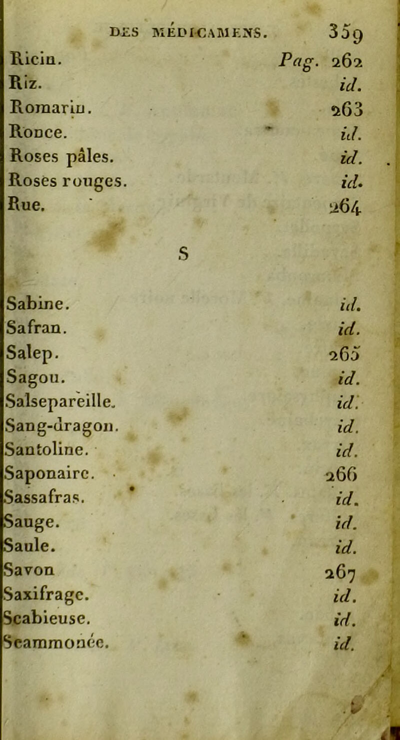 Ricin. Prt. 262 Riz- id. Romarin. 2G3 Ronce. * id. Roses pâles. id. Roses ronges. id. Rue. ' 264 S Sabine. id. Safran. id. Salep. 260 Sagou. id. Salsepareille. id. Sang-dragon. id. Santoline. id. Saponaire. 266 Sassafras. id. Sauge. id. Saule. id. Savon 267 Saxifrage. id. Scabieuse. id.