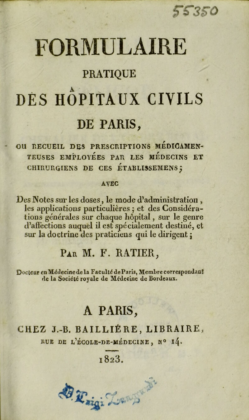 PRATIQUE DES HÔPITAUX CIVILS DE PARIS, - ou RECUEIL DES PRESCRIPTIONS MEDICAMEN- TEUSES EMPLOYÉES PAR LES MEDECINS ET CHIRURGIENS DE CES ÉTABLISSEMENS ^ AVEC Des Notes sur les doses, le mode d’administration , les applications particulières ; et des Considéra- tions générales sur chaque hôpital, sur le genre d’afièctions auquel il est spécialement destiné, et sur la doctrine des praticiens qui le dirigent j Par M. F. RATIER, Docteur enMéJecincdela FacultédeParis, Membrecorrespondaaj de la Société royale de Médecine de Bordeaux. A PARIS, CHEZ J.-B. BAILLIÈRE, LIBRAIRE, RUE DE L’ÉGOIiE-DE-MÉDECINE ,