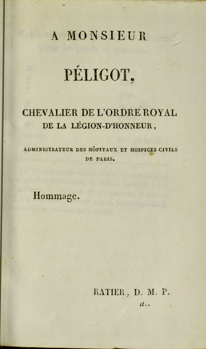 A MONSIEUR PELIGOT, CHEVALIER DE L’ORDRE ROYAL DE LA LÉGION-D’HONNEUR, ADMINISTRATEUR DES HOPITAUX ET HOSPICES CIVILS •r DE PARIS. Hommage. KATlEll, D. M. P. et • *