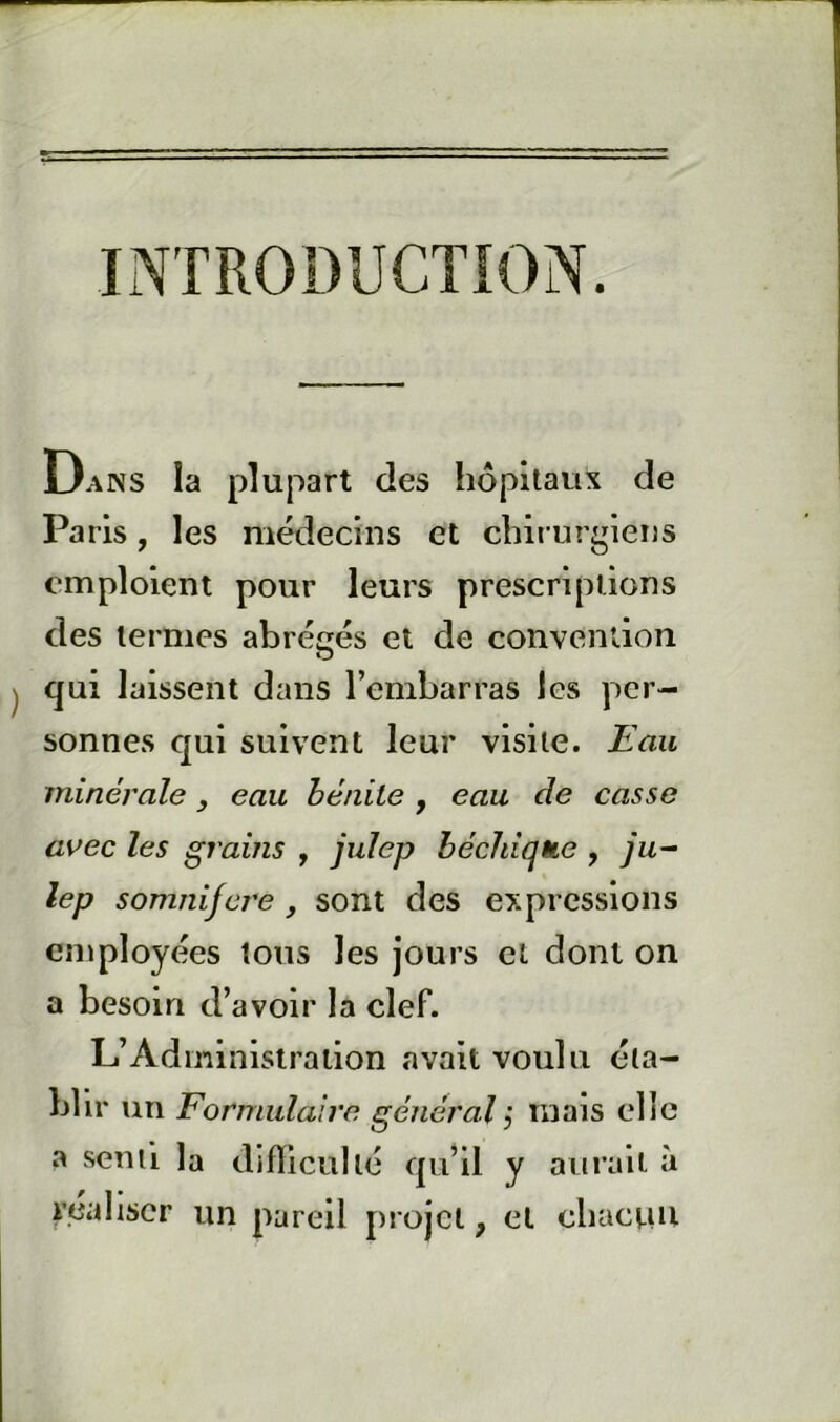 INTRODUCTION. Dans la plupart des hôpitaux de Paris, les médecins et chirurgiens emploient pour leurs prescriptions des termes abrégés et de convention qui laissent dans l’embarras les per- sonnes qui suivent leur visite. Eau minérale, eau hénile , eau de casse avec les grains , julep héchique , ju- lep somnifcT'e , sont des expressions employées tous les jours et dont on a besoin d’avoir la clef. L’Administration avait voulu éta- blir un Formulaire général j mais elle a senti la difïlcullé qu’il y aurait à V.eahscr un pareil projet, et chaenu