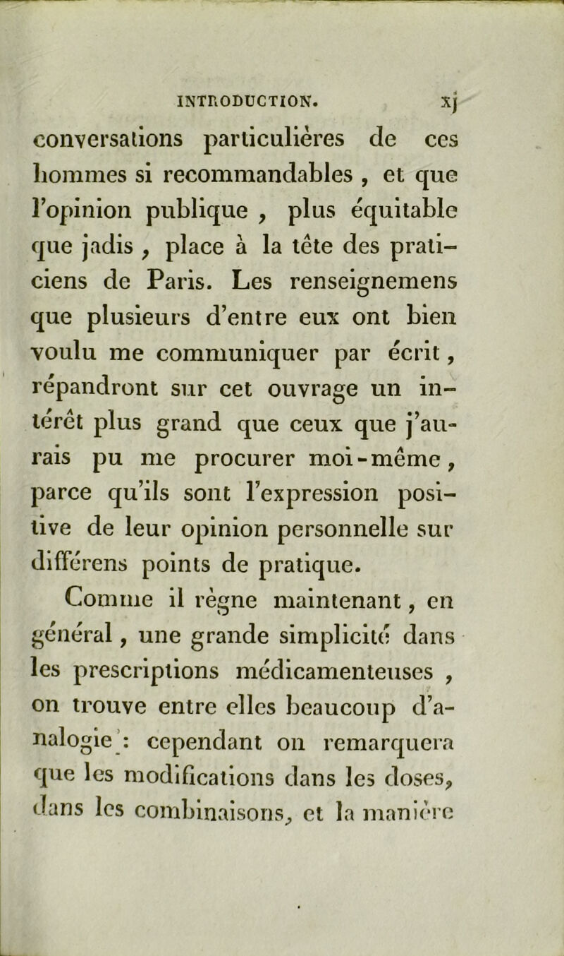 conversations particulières de ces hommes si recommandables , et que ropinion publique , plus équitable que jadis , place à la tête des prati- ciens de Paris. Les renseignemens que plusieurs d’entre eux ont bien voulu me communiquer par écrit, répandront sur cet ouvrage un in- térêt plus grand que ceux que j’au- rais pu me procurer moi-même, parce qu’ils sont l’expression posi- tive de leur opinion personnelle sur difTérens points de pratique. Comme il règne maintenant, en général, une grande simplicité dans les prescriptions médicamenteuses , on trouve entre elles beaucoup d’.a- nalogie’: cependant on remarquera que les modifications dans les doses, dans les combinaisons, et la manière