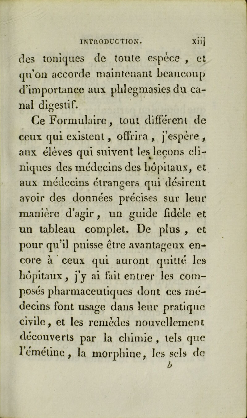 clos toniques de toute espèce , et qu’on accorde maintenant beaucoup d’importance aux plilegmasies du ca- nal digestif. Ce Formulaire, tout différent de ceux qui existent , offrira , j’espère , aux élèves qui suivent les leçons cli- niques des médecins des hôpitaux, et aux médecins étrangers c[ui désirent avoir des données précises sur leur manière d’agir, un guide fidèle et un tableau complet. De plus , et pour qu’il puisse être avantageux en- core à ceux qui auront cjultté les liopitaux, j’y ai fait entrer les com- posés pharmaceuticjues dont ces mé- decins font usage dans leur pratique civile, et les remèdes nouvellement découverts par la cliimie , tels cjue Icmeline, la morphine, les sels de b