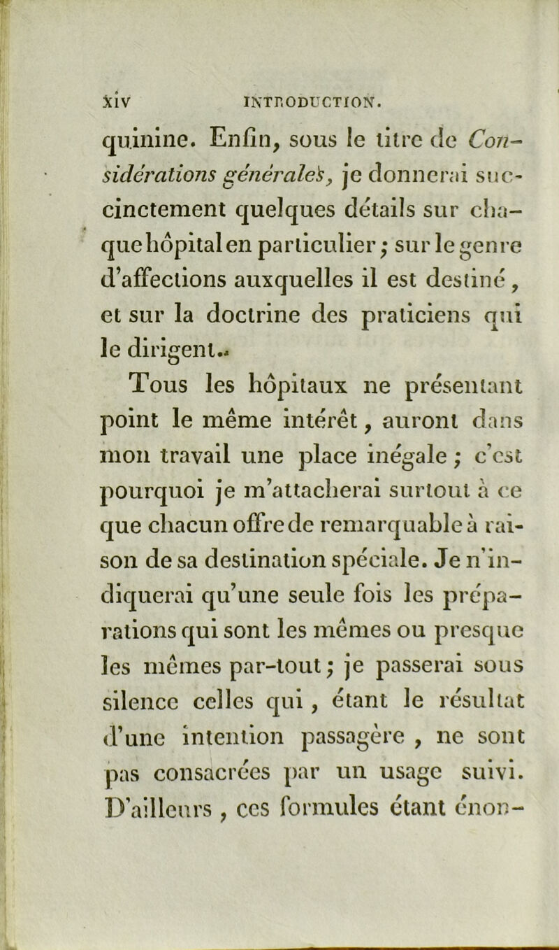 quinine. Enfin, sous le litre de Con- sidérations générale^y je donnenii snc- cinctement quelques détails sur cha- que hôpital en particulier; sur le genre d’affections auxquelles il est destiné, et sur la doctrine des praticiens qui le dirigent.. Tous les hôpitaux ne présentant point le même intérêt, auront dans mon travail une place inégale ; c’cst pourquoi je m’attacherai surloul à ce que chacun offre de remarquable à rai- son de sa destination spéciale. Je n’in- diquerai qu’une seule fois les prépa- rations qui sont les mêmes ou presque les mêmes par-tout ; je passerai sous silence celles cpii, étant le résultat d’une intention passagère , ne sont pas consacrées par un usage suivi. D’ailleurs , ccs formules étant énon-