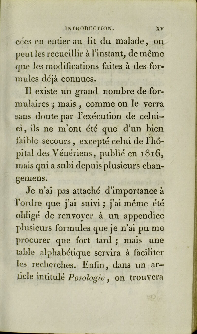 eues en entier au lit du malade, on peut les recueillir à l’instant^ de même (jue les modifications faites à des for- mules déjà connues. Il existe un grand nombre de for- mulaires ; mais , comme on le verra sans doute par l’exécution de celui- ci, ils ne m’ont été que d’un bien faible secours , excepté celui de lliô- pital des Vénériens, publié en i8i6, mais qui a subi depuis plusieurs chan- gemens. Je n’ai pas attaché d’importance à l’ordre cjue j’ai suivi ; j’ai même été obligé de renvoyer à un appendice plusieurs formules c[ue je n’ai pu me procurer que fort lard ; mais une table alphabétique servira à faciliter les recherches. Enfin, dans un ar- ticle intitulé Posoloi^ie , on trouvera