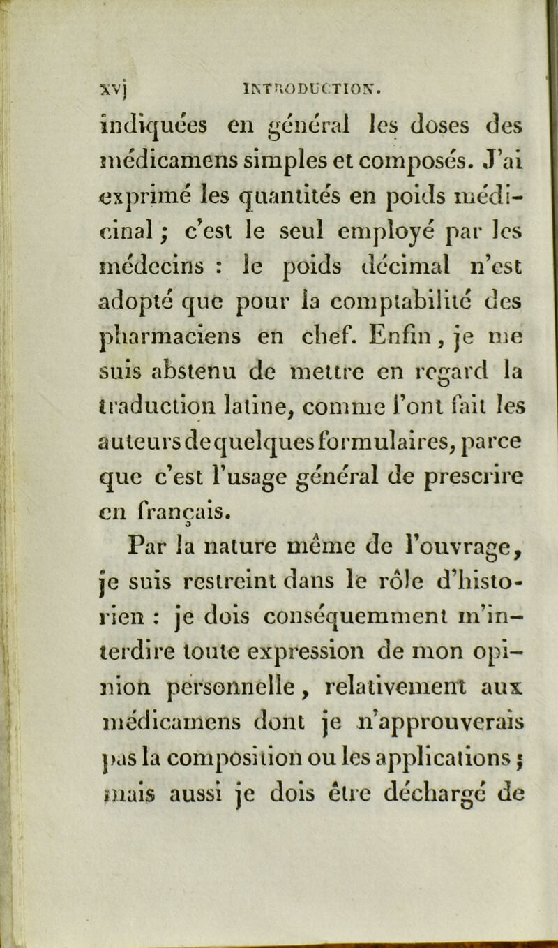 IMUODUf TIOX. xvj indiquées en général les doses des inédicamens simples et composés. J’ai exprimé les quantités en poids médi- cinal ; c^est le seul employé par les médecins : le poids décimal n’est adopté que pour la complabililé des pharmaciens en chef. Enfin, je nje suis abstenu de mettre en regard la traduction latine, comme l’ont lait les auteurs de quelques formulaires, parce que c’est l’usage général de prescrire en français. O Par la nature meme de l’ouvrage, je suis restreint dans le rôle d’histo- rien : je dois conséquemment m’in- terdire toute expression de mon opi- nion personnelle, relativement aux inédicamens dont je n’approuverais pas la composition ou les applications j niais aussi je dois être déchargé de