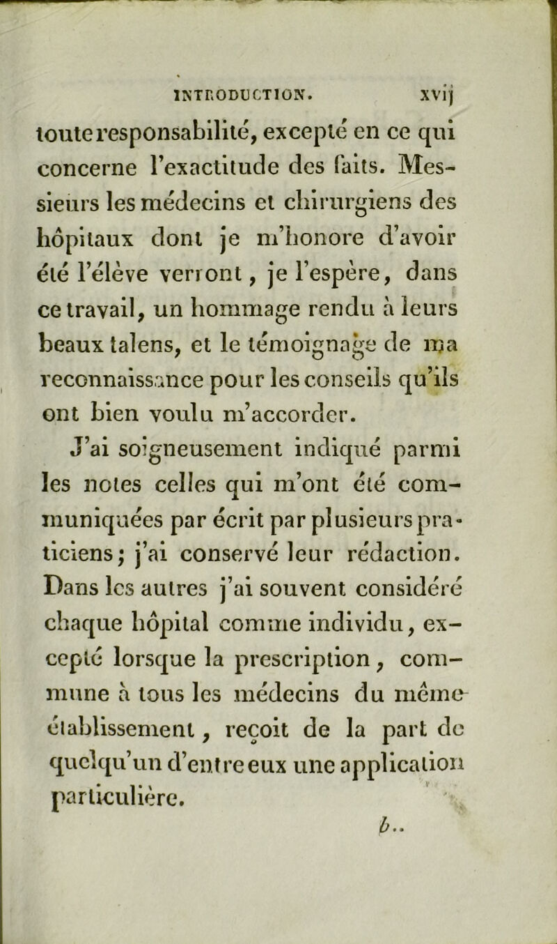 toute responsabilité, excepté en ce qui concerne rexactilude des faits. Mes- sieurs les médecins et chirurgiens des hôpitaux dont je m’honore d’avoir été l’élève verront, je l’espère, dans ce travail, un hommage rendu à leurs beaux talens, et le témoignage de ma reconnaissance pour les conseils qu’ils ont bien voulu m’accorder. J’ai soigneusement indiqué parmi les notes celles qui m’ont été corn- municpaées par écrit par plusieurspra» ticiens; j’ai conservé leur rédaction. Dans les autres j’ai souvent considéré chaque hôpital comme individu, ex- cepté lorscpae la prescription, com- mune a tous les médecins du même^ élablissement, reçoit de la part de quelqu’un d’entre eux une application particulière. h..