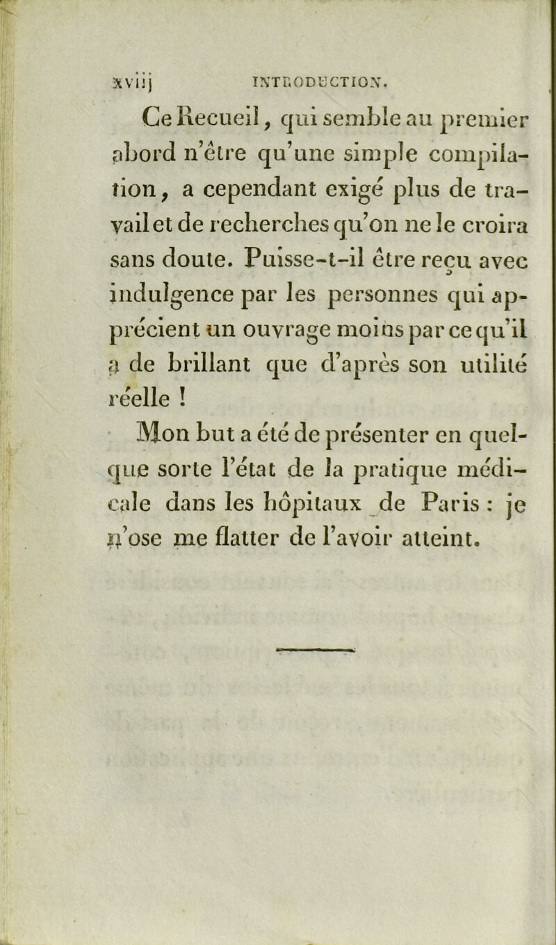 Ce Recueil, qui semble au premier abord n’élre qu’une simple compiia- îion, a cependant exigé plus de tra- vail et de recherches qu’on ne le croira sans doute. Puisse-t-il être reçu avec indulgence par les personnes qui ap- précient un ouvrage moins par ce qu’il a de brillant que d’après son utilité réelle ! Mon but a été de présenter en quel- que sorte l’état de la pratique médi- cale dans les hôpitaux de Paris : je Ij’üse me flatter de l’avoir atteint.