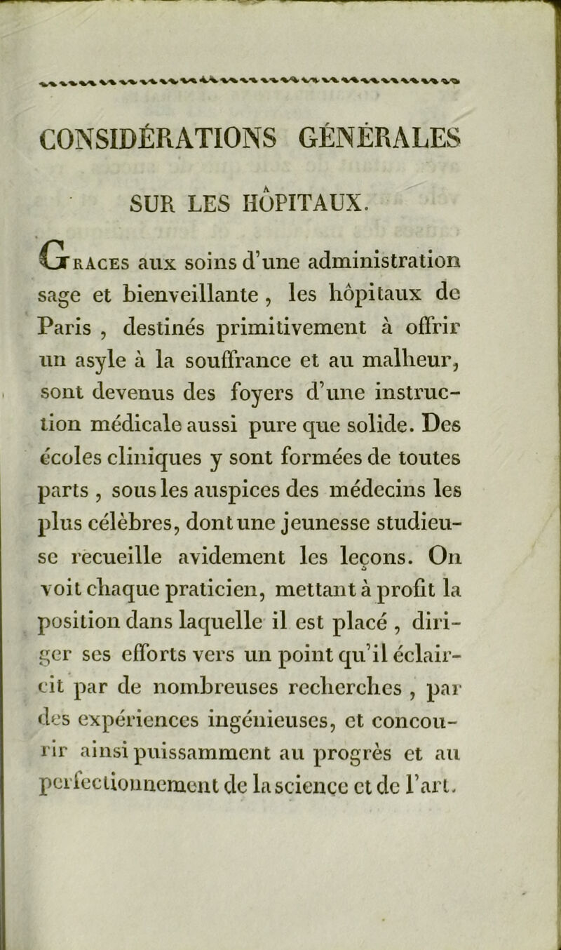 CONSIDÉRATIONS GÉNÉRALES SUR LES HÔPITAUX. G RACES aux soins d’une administration sage et bienveillante , les hôpitaux de Paris , destinés primitivement à offrir un asyle à la souffrance et au malheur, sont devenus des foyers d’une instruc- tion médicale aussi pure que solide. Des écoles cliniques y sont formées de toutes parts , sous les auspices des médecins les plus célèbres, dont une jeunesse studieu- se recueille avidement les leçons. On à voit chaque praticien, mettant à profit la position dans laquelle il est placé , diri- ger ses efforts vers un point qu’il éclair- cit par de nombreuses recherches , par des expériences ingénieuses, et concou- rir ainsi puissamment au progrès et au perlectiouncment de la science et de l’art.