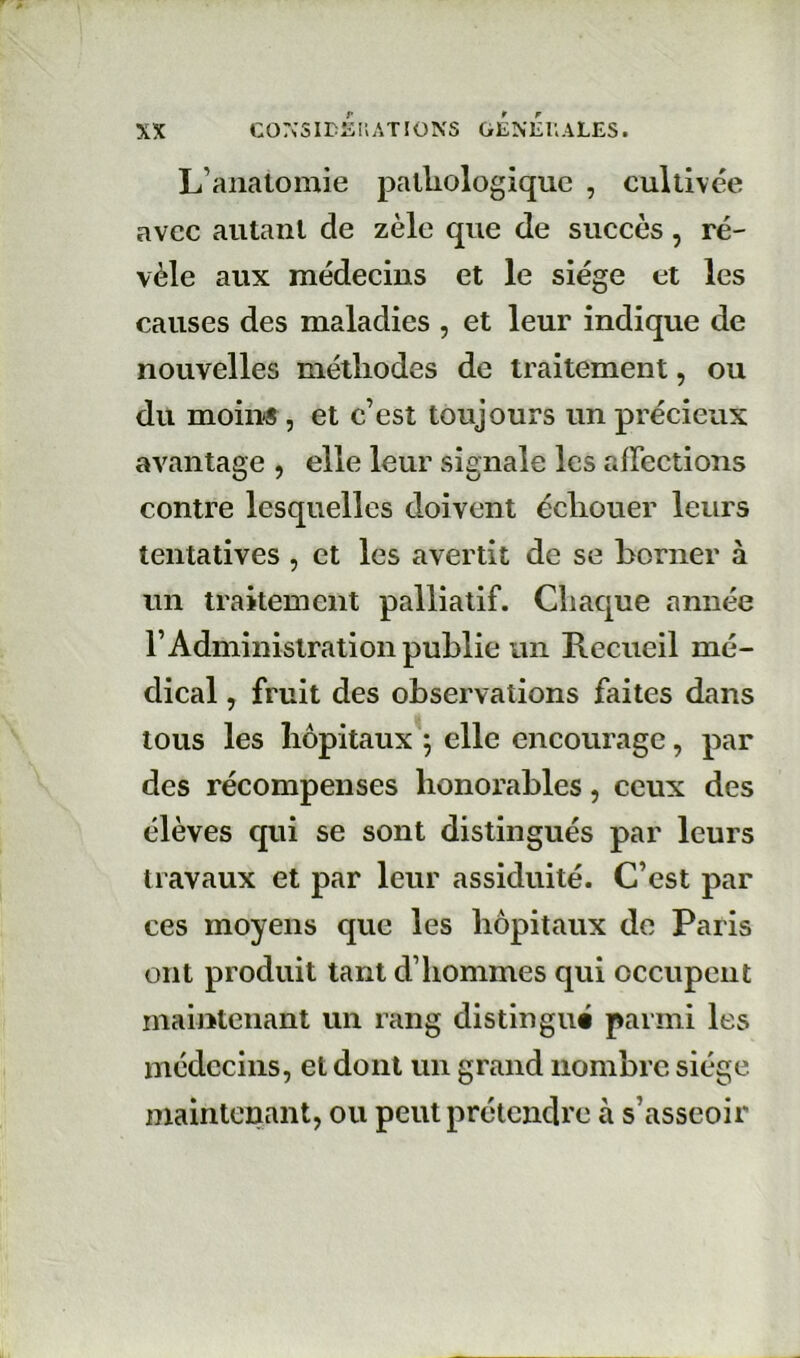 L’anatomie palliologique , cultivée avec autant de zèle que de succès, ré- vèle aux médecins et le siège et les causes des maladies , et leur indique de nouvelles métliodes de traitement, ou du moins , et c’est toujours un précieux avantage , elle leur signale les affections contre lesquelles doivent écliouer leurs tentatives , et les avertit de se borner à un traitement palliatif. Chaque année l’Administration publie un Recueil mé- dical , fruit des observations faites dans tous les hôpitaux ; elle encourage, par des récompenses honorables, ceux des élèves qui se sont distingués par leurs travaux et par leur assiduité. C’est par ces moyens que les hôpitaux de Paris ont produit tant d’hommes qui occupent maintenant un rang distingué parmi les médecins, et dont un grand nombre siège maintenant, ou peut prétendre à s’asseoir