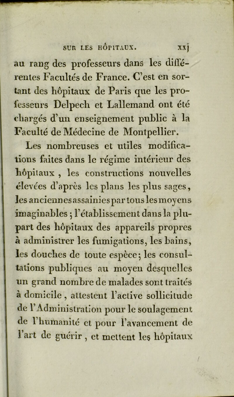 au raug des professeurs dans les diffé- rentes Facultés de France. C’est en sor- tant des hôpitaux de Paris que les pro- fesseurs Delpech et Lallemand ont été chargés d’un enseignement public à la Faculté de Médecine de Montpellier. Les nombreuses et utiles modifica- tions faites dans le régime intérieur des hôpitaux , les constructions nouvelles élevées d’après les plans les plus sages, les anciennes assainies par tous les moyens imaginables *, l’établissement dans la plu- part des hôpitaux des appareils propres à administrer les fumigations, les bains, les douches de toute espèce*, les consul- tations publiques au moyen desquelles un grand nombre de malades sont traités à domicile , attestent l’active sollicitude de l’Administration pour le soulagement de l’humanité et pour l’avancement de 1 art de guérir , et mettent les hôpitaux