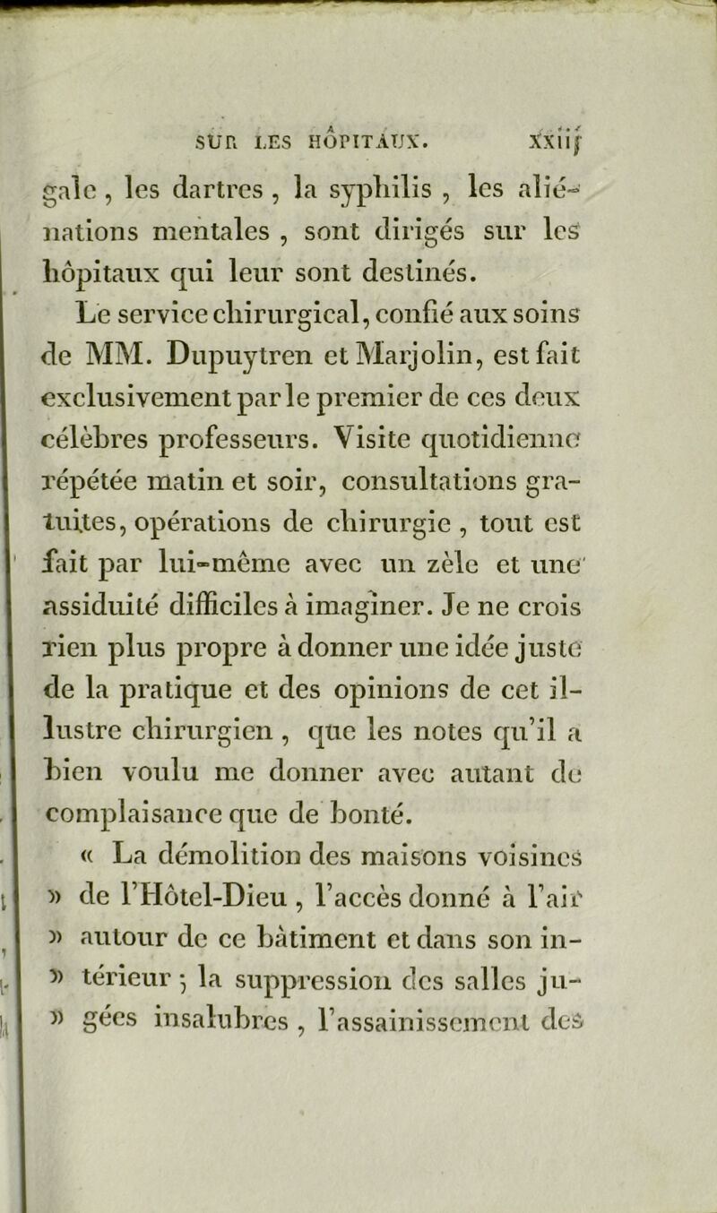 gale, les dartres , la syphilis , les alié- nations mentales , sont dirigés sur les hôpitaux qui leur sont destinés. Le serviee chirurgical, confié aux soins de MM. Dupuytren etMarjolin, est fait exclusivement parle premier de ces deux célèbres professeurs. Visite quotidienne répétée matin et soir, consultations gra- tuites, opérations de chirurgie , tout est lait par lui-même avec un zèle et une' assiduité difficiles à imaginer. Je ne crois rien plus propre adonner une idée juste de la pratique et des opinions de cet il- lustre chirurgien , que les notes qu’il a bien voulu me donner avec autant de complaisance que de bonté. « La démolition des maisons voisines » de l’Hôtel-Dieu , l’accès donné à l’air )) autour de ce batiment et dans son in- 5) térieur 5 la suppression des salles ju- 1) gées insalubres , l’assainissement des