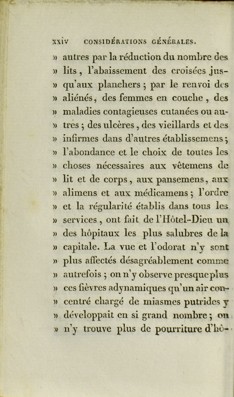 )) autres par la réduction du nombre des » lits , rabaissement des croisées jus- » qu’aux planchers 5 par le renvoi des )) aliénés, des femmes en couche , des » maladies contagieuses cutanées ou au- » très ; des ulcères , des vieillards et des )) infirmes dans d’autres établissemens j )) l’abondance et le choix de toutes les » choses nécessaires aux vêtemens de » lit et de corps, aux pansemens, aux » ali mens et aux médicamens 5 l’ordre )) et la régularité établis dans tous les » services , ont fait de l’Hôtel~Dieu un » des hôpitaux les plus salubres de la )) capitale. La vue et l’odorat n’y sont » plus affectés désagréablement comn:ie » autrefois ; on n’y observe presque plus )) CCS fièvres adynamiques qu’un air con- )) centré chargé de miasmes putrides v )) développait en si grand nombre ; 011 » n’y trouve plus de pourriture d’hô- •