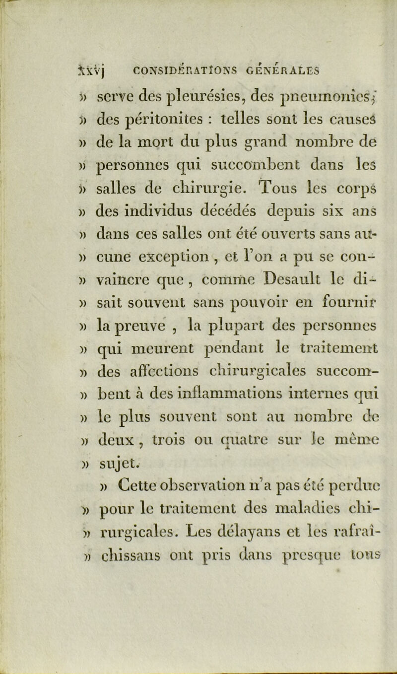 CONSIDËrix\TÎONS GENERALES )) serve des pleurésies, des pneumonies^ 5) des péritonites : telles sont les causeâ » de la mort du plus grand nombre de )) personnes qui succombent dans les )) salles de chirurgie. Tous les corps )) des individus décédés depuis six ans » dans ces salles ont été ouverts sans au- » cune exception , et l’on a pu se coii- )) vaincre que , comme Desault le di- » sait souvent sans pouvoir en fournir )) la preuve , la plupart des personnes )) qui meurent pendant le traitement )) des affections chirurgicales succom- » bent cà des inflammations internes qui » le plus souvent sont au nombre de » deux , trois ou quatre sur le meme » sujet. » Cette observation n’a pas été perdue » pour le traitement des maladies chi- » rurgicales. Les délayans et les rafraî- » chissans ont pris dans presque Ions