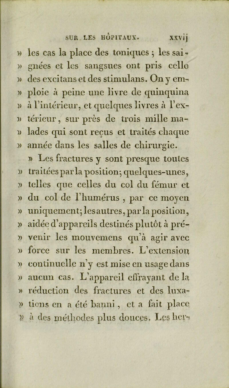 » les cas la place des toniques ^ les sai » gnées et les sangsues ont pris celle )) des excitans et des stimulans. On y em-^ » ploie à peine une livre de quinquina )) h rintérieiir, et quelques livres à l’cx- )) térieur, sur près de trois mille ma- I) lades qui sont reçus et traites chaque » année dans les salles de chirurgie. » Les fractures y sont presque tou les )) traitéesparla position^ quelques-unes, ?) telles que celles du col du fémur et » du col de rhumérus , par ce moyen )) uni quement-, les autres, par la posi Lion, )) aidée d’appareils destinés plutôt à pré- >) venir les mouvemens qu’à agir avec )) force sur les membres. L’extensioit » continuelle n’y est mise en usage dans )) aucun cas. L’appareil effrayant de la » réduction des fractures et des luxa- >) lions en a été banni, et a fait place à des niélhodes plus douces. Les her-i