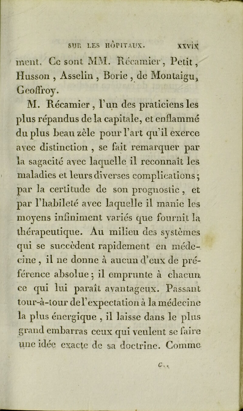 inunt. Ce sont MM. Kécaniicr, Petit, Hussoii, Asselin , Borie , de Monlaigu, Geoffroy. M. Récamier , P un des praticiens les plus répandus de la capitale, et enflammé du plus beau zèle pour l’art qu’il exerce avec distinction , se fait remarquer par la sagacité avec laquelle il reconnaît les maladies et leurs diverses complications ; par la certitude de son prognostic , et par l’habileté avec laquelle il manie les moyens infiniment variés que fournit la thérapeutique. Au milieu des systèmes qui se succèdent rapidement en méde- cine , il ne donne à aucun d’eux de pré- férence absolue -, il emprunte à chacun ce qui lui paraît avantageux. Passant tour-à-iour del’expectation à la médecine la plus énergique , il laisse dans le plus grand embarras ceux qui veulent se faire une idée exacte de sa doctrine. Comme c. ^