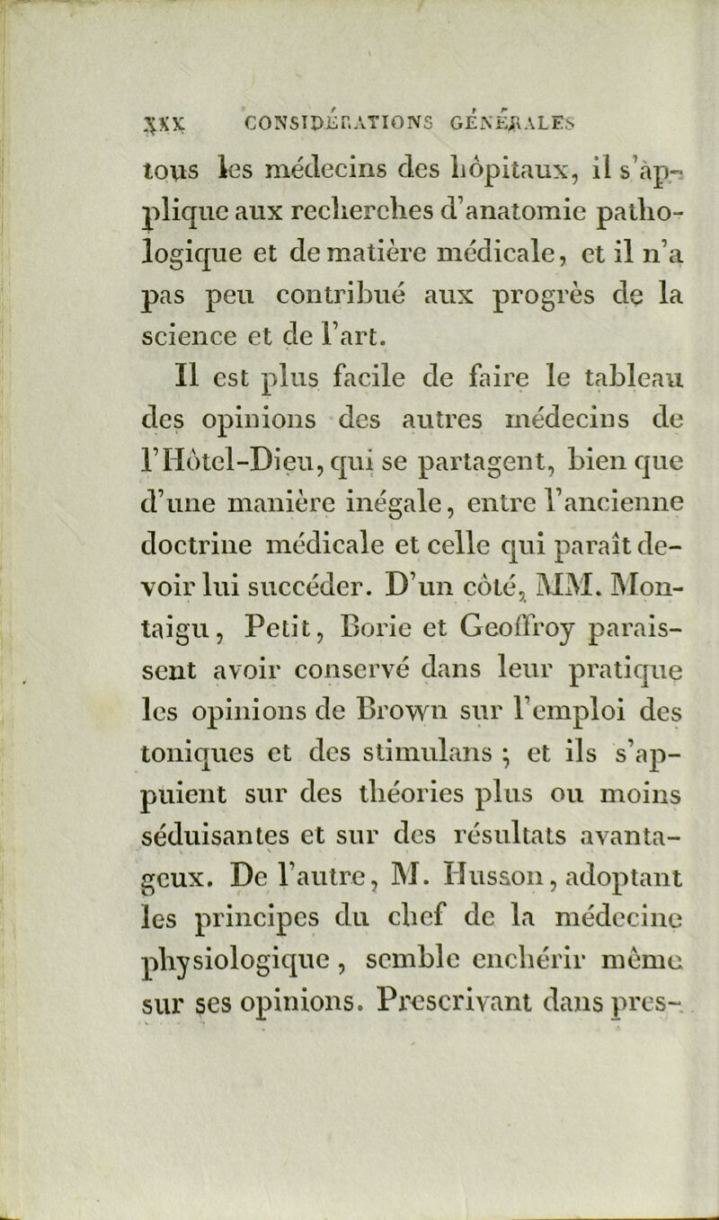 CONSTDÉr.ATIONS G£.\£;T'ALES tous les médecins des hôpitaux, il s’tàp plique aux recherches d’anatomie patho- logique et de matière médicale, et il n’a pas peu contribué aux progrès de la science et de l’art. Il est plus facile de faire le tableau des opinions des autres médecins de rHôtel-Dieu, qui se partagent, bien que d’une manière inégale, entre l’ancienne doctrine médicale et eelle qui paraît de- voir lui succéder. D’un côté, MM. Mon- taigu, Petit, Borie et Geoffroy parais- sent avoir conservé dans leur pratique les opinions de Brown sur l’emploi des toniques et des stimulans ; et ils s’ap- puient sur des théories plus ou moins séduisantes et sur des résultats avanta- geux. De l’autre, M. Husson, adoptant les principes du chef de la médecine physiologique , semble enchérir même sur ses opinions. Prescrivant dans près-