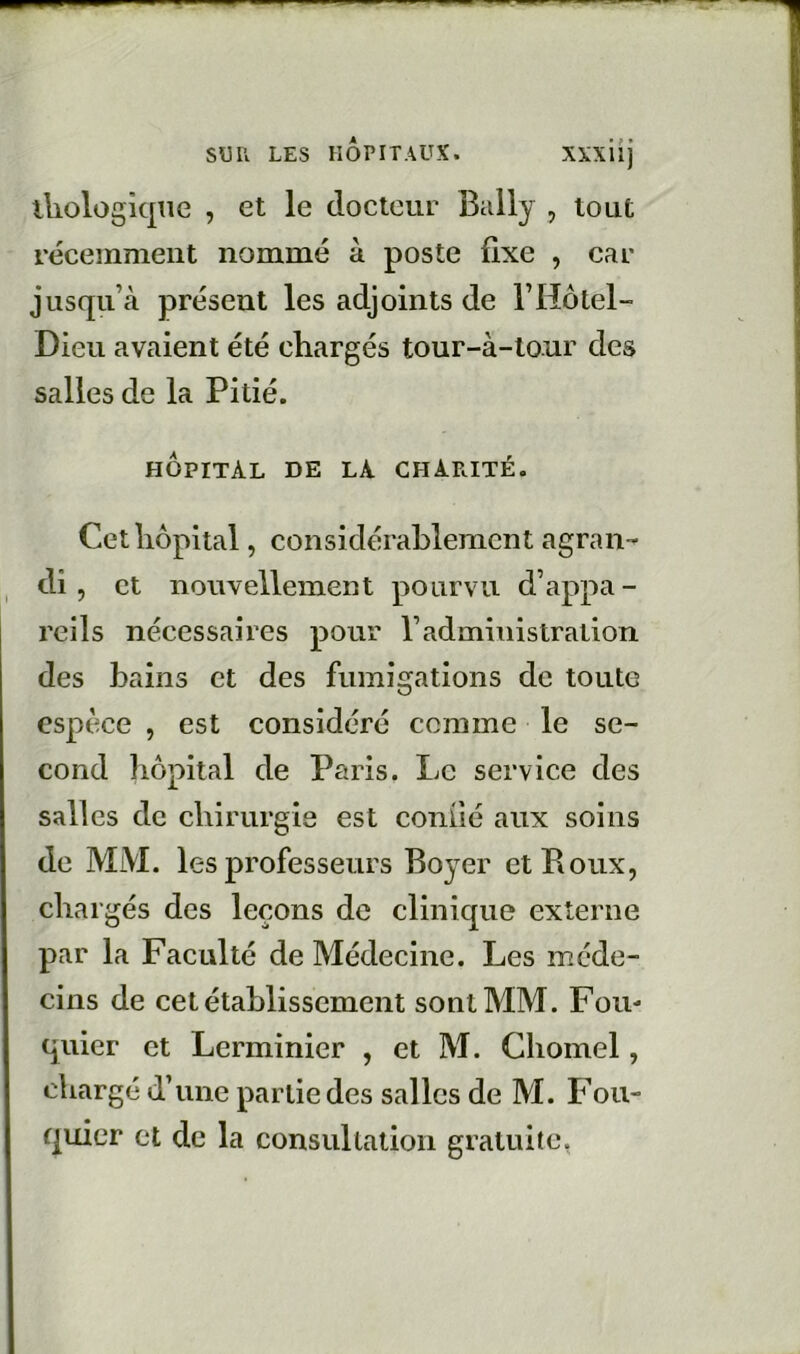 lliologique , et le docteur Bally , tout récemment nommé à poste fixe , car jusqii’cà présent les adjoints de rHôtel- Dieu avaient été chargés tour-à-tour des salles de la Pitié. HOPITAL DE LA charité. Cet hôpital, considérablement agran- di, et nouvellement pourvu d’appa- reils nécessaires pour l’administration des bains et des fumigations de toute espèce , est considéré comme le se- cond hôpital de Paris. Le service des salles de chirurgie est conOé aux soins de MM. les professeurs Boyer et Roux, chargés des leçons de clinique externe par la Faculté de Médecine. Les méde- cins de cet établissement sont MM. Fou* quier et Lerminier , et M. Chomel, chargé d’une partie des salles de M. Fou- quier et de la consultation gratuite,