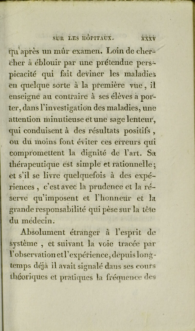 rjii après un mûr examen. Loin de cher- cher à éblouir par une prétendue pers- picacité qui fait deviner les maladie» en quelque sorte à la première vue, il enseigne au contraire à ses élèves à por- ter, dans l’investigation des maladies, une attention minutieuse et une sage lenteur, qui conduisent à des résultats positifs , ou du moins font éviter cés erreurs qui compromettent la dignité de l’art. Sa thérapeutique est simple et rationnelle ; et s’il se livre quelquefois à des expé- riences , c’est avec la prudence et la ré- serve qu’imposent et l’honneiir et la grande responsabilité qui pèse sur la tète du médecin. Absolument étranger à l’esprit de Système , et suivant la voie tracée par l’observation ctl’expérience, depuis long- temps déjà il avait signalé dans scs cours théoriques cl pralicpics la fréquence des