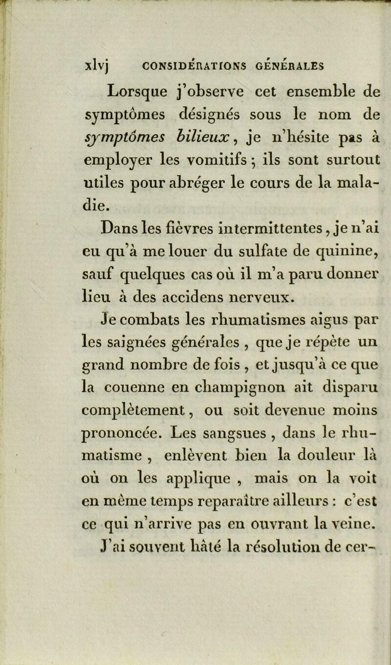 Lorsque j’observe cet ensemble de symptômes désignés sous le nom de symptômes bilieux^ je ii’hésîte pas à employer les vomitifs \ ils sont surtout utiles pour abréger le cours de la mala- die. Dans les fièvres intermittentes, je n’ai eu qu’à me louer du sulfate de quinine, sauf quelques cas où il m’a paru donner lieu à des accidens nerveux. Je combats les rliumatismes aigus par les saignées générales , que je répète un grand nombre de fois , et jusqu’à ce que la couenne en cliampignon ait disparu complètement, ou soit devenue moins prononcée. Les sangsues , dans le rhu- matisme , enlèvent bien la douleur là où on les applique , mais on la voit en même temps reparaître ailleurs : c’est ce qui n’arrive pas en ouvrant la veine. J’ai souvent hâté la résolution de cer-