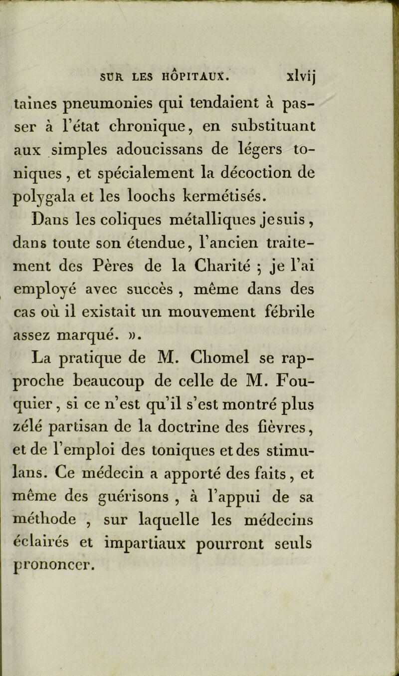 laines pneumonies qui tendaient à pas- ser à l’état chronique, en substituant aux simples adoucissans de légers to- niques , et spécialement la décoction de polygala et les loochs kermétisés. Dans les coliques métalliques je suis , dans toute son étendue, l’ancien traite- ment des Pères de la Charité *, je l’ai employé avec succès , même dans des cas où il existait un mouvement fébrile assez marqué. ». La pratique de M. Chomel se rap- proche beaucoup de celle de M. Fou- quier , si ce n’est qu’il s’est montré plus zélé partisan de la doctrine des fièvres, et de l’emploi des toniques et des stimu- lans. Ce médecin a apporté des faits, et même des guérisons , à l’appui de sa méthode , sur laquelle les médecins éclairés et impartiaux pourront seuls prononcer.