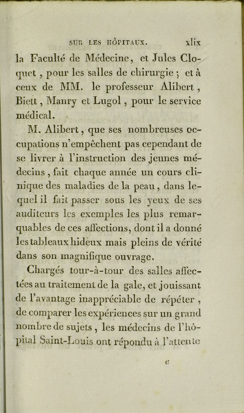 la Faculté de Médecine, et Jules Clo- quet , pour les salles de cliirurgie -, et à ceux de MM. le professeur Alibert , Biett, IMaiiry et Lugol, pour le service médical. M. Alibert, cjue ses nombreuses oc- cupations n’empêclient pas cependant de se livrer à l’instruction des jeunes mé- decins , fait chaque année un cours cli- nique des maladies de la peau , dans le- quel il fait passer sous les yeux de ses auditeurs les exemples les plus remar- quables de ces affections, dont il a donné les tableaux hideux mais pleins de vérité dans son magnifique ouvrage. Chargés tour-à-tour des salles affec- tées au traitement de la gale, et jouissant de l’avantage inappréciable de répéter , de comparer les expériences sur un grand nombre de sujets , les médecins de Fho- pital Saint-Louis ont répondu à rattcnle