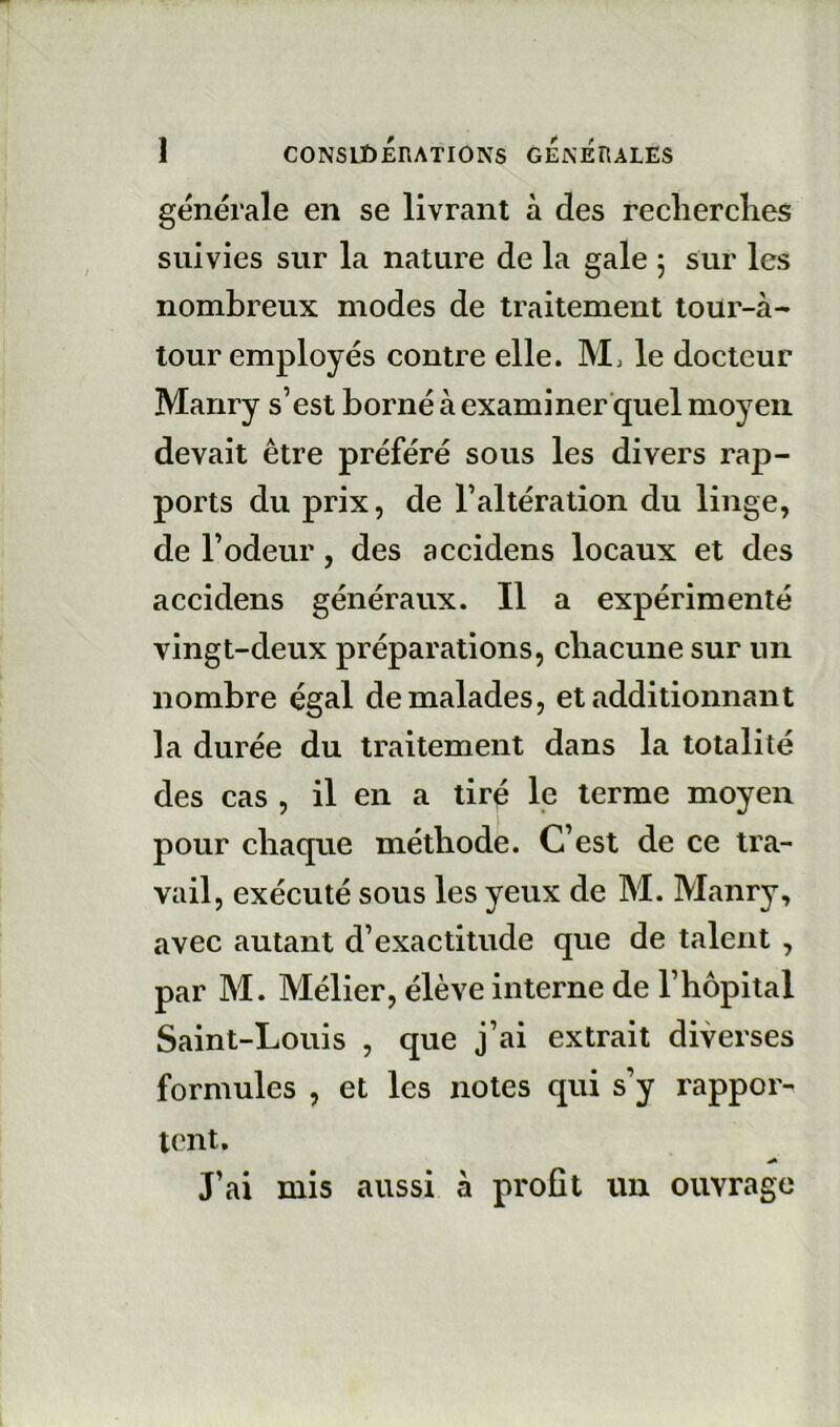 générale en se livrant à des reclierclies suivies sur la nature de la gale 5 sur les nombreux modes de traitement tour-à-* tour employés contre elle. le docteur Manry s’est borné à examiner quel moyen devait être préféré sous les divers rap- ports du prix, de l’altération du linge, de l’odeur, des accidens locaux et des accidens généraux. Il a expérimenté vingt-deux préparations, cliacune sur un nombre égal de malades, et additionnant la durée du traitement dans la totalité des cas , il en a tiré le terme moyen pour chaque méthode. C’est de ce tra- vail, exécuté sous les yeux de M. Manry, avec autant d’exactitude que de talent , par M. Mélier, élève interne de l’hôpital Saint-Louis , que j’ai extrait diverses formules , et les notes qui s’y rappor- tent. J’ai mis aussi à profit un ouvrage