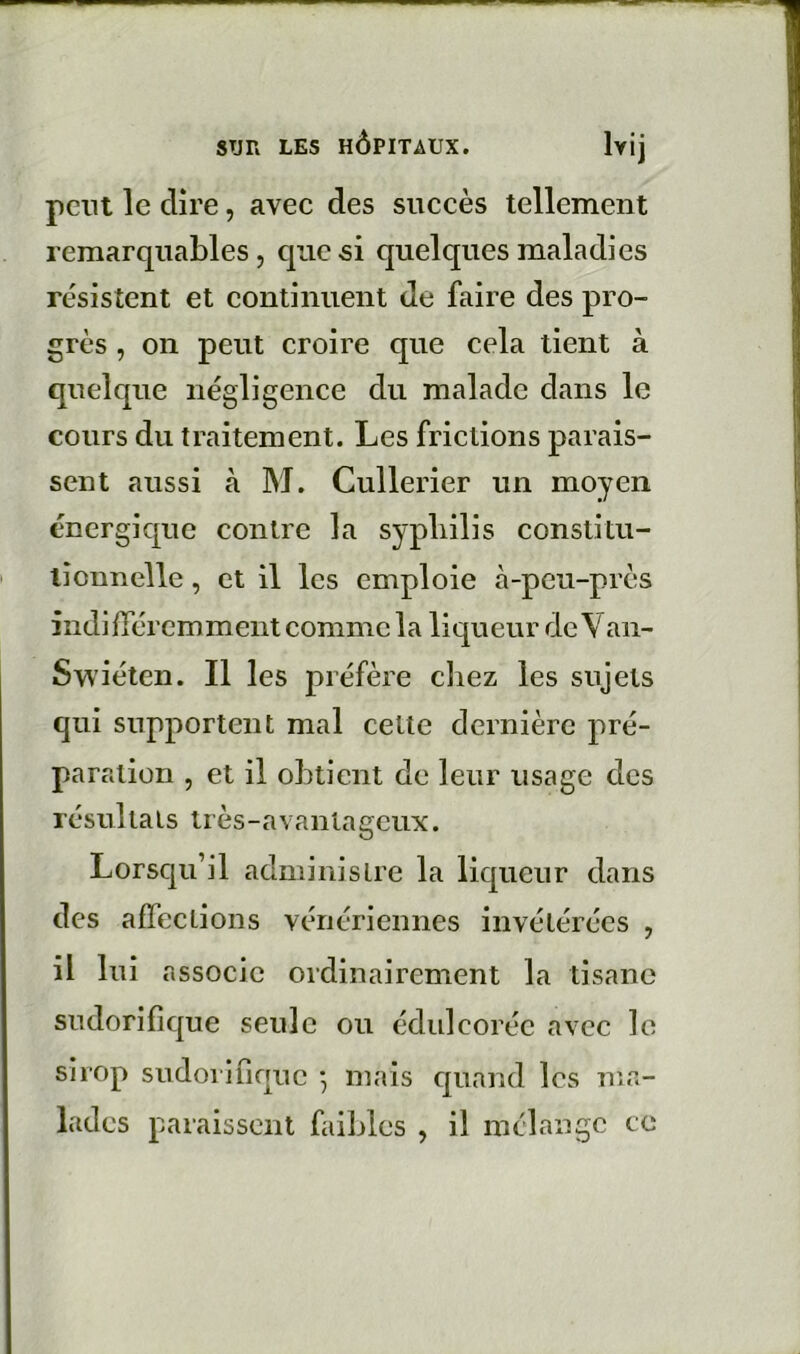 peut le dire, avec des succès tellement remarquables, que si quelques maladies résistent et continuent de faire des pro- grès , on peut croire que cela tient à quelque négligence du malade dans le cours du traitement. Les frictions parais- sent aussi à M. Cullerier un moyen énergique contre la sypliilis constitu- tionnelle , et il les emploie à-peu-près indilTércmment comme la liqueur de Van- Swiéten. Il les préfère chez les sujets qui supportent mal celle dernière pré- paration , et il obtient de leur usage des résultats très-avantageux. Lorsqu’il administre la liqueur dans des affections vénériennes invétérées , il lui associe ordinairement la tisane sudorifique seule ou édulcorée avec le sirop sudorifique *, mais quand les ma- lades paraissent faibles , il mélange ce