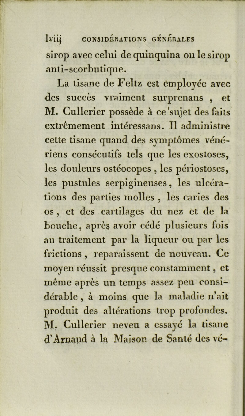 sirop avec celui de quinquina ou le sirop anti-scorbutique. La tisane de Feltz est employée avec des succès vraiment surprenans , et M. Cullerier possède à ce sujet des faits extrêmement intéressans. Il administre celte tisane quand des symptômes véné- riens consécutifs tels que les exostoses, les douleurs ostéocopes , les périostoses, les pustules serpigineuses, les ulcéra- tions des parties molles , les caries des 05 , et des cartilages du nez et de la bouche, après avoir cédé plusieurs fois au traitement par la liqueur ou par les frictions, reparaissent de nouveau. Ce moyen réussit presque constamment, et même après un temps assez peu consi- dérable , à moins que la maladie n’ait produit des altérations trop profondes. M. Cullerier neveu a essayé la tisane d’Arnaud à la Maison de Santé des vc-