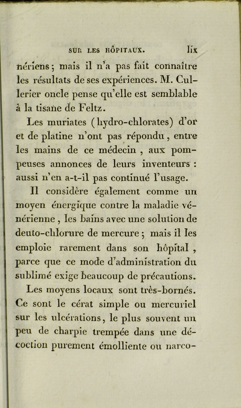 iîérîens 5 mais il n’a pas fait connaître les résultats de ses expériences. M. Cul- ïerier oncle pense qu’elle est semblable à la tisane de Feltz. Les muriates ( bydro-clilorates) d’or et de platine n’ont pas répondu, entre les mains de ce médecin , aux pom- peuses annonces de leurs inventeurs : aussi n’en a-t-il pas continué l’usage. Il considère également comme un moyen énergique contre la maladie vé- nérienne , les bains avec une solution de deuto-cblonire de mercure j mais il les emploie rarement dans son hôpital , parce que ce mode d’administration du sublimé exige beaucoup de précautions. Les moyens locaux sont très-bornés. Ce sont le cérat simple ou mercuriel sur les ulcérations, le plus souvent uii peu de charpie trempée dans une dé- coction purement émolliente ou narco-