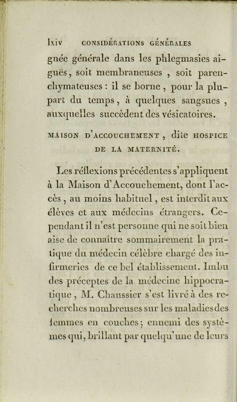 g née générale dans les plilegmasies ai- guës, soit membraneuses , soit parcn- cliymateuses : il se borne , pour la plu- part du temps, à cpiclques sangsues , auxcpielles succèdent des vésicatoires. MAISON d’accouchement , diiC HOSPICE DE LA MATERNITÉ. Les réflexions précédentes s’appliquent à la Maison d’Accoucbenient, dont l’ac- cès , au moins liabituel, est interdit aux élèves et aux médecins étrangers. Ce- pendant il n’est personne qui ne soit bien aise de connaître sommairement la pra- tique du médecin célèbre cliargé des in- firmeries de ce bel établissement. Imbu des préceptes de la médecine liippocra- tique , M. Cbaussier s’est livré à des re- clicrchcs nombreuses sur les maladies des femmes en coucbcs-, ennemi des systè- mes qui, brillant par quelqu’une de leurs