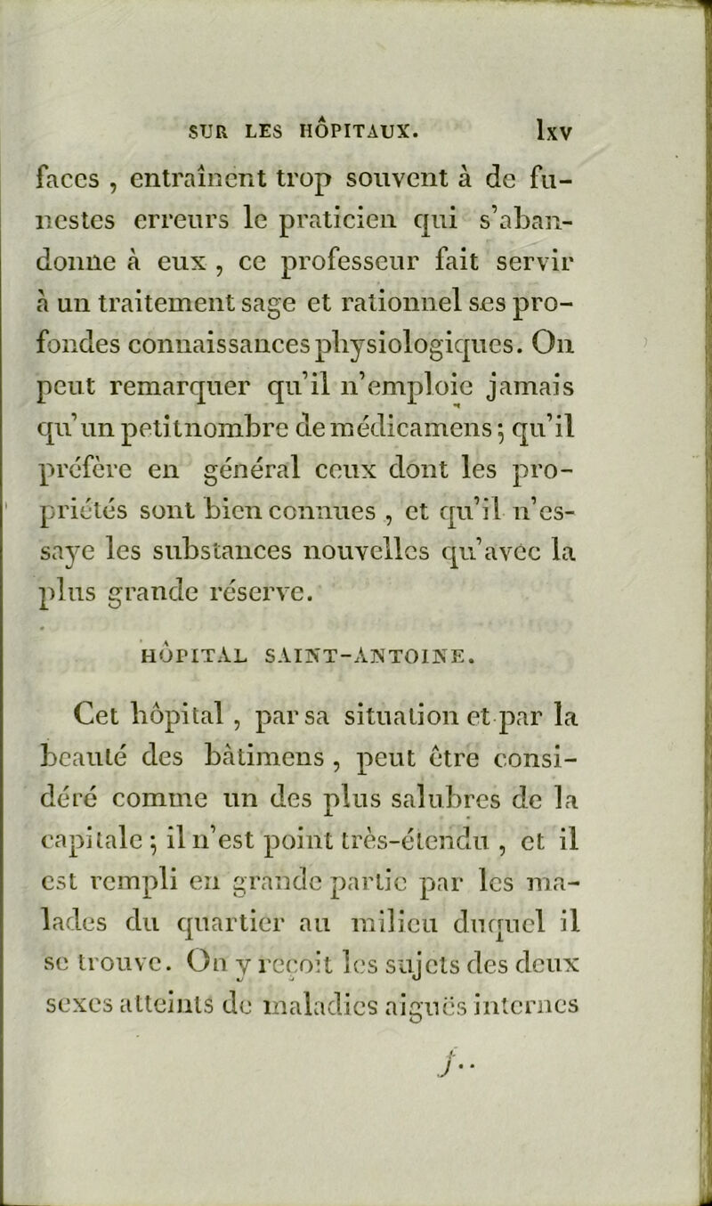 faces , entraînent trop souvent à de fu- nestes erreurs le praticien c[ui s’aban- donne à eux , ce professeur fait servir à un traitement sage et rationnel ses pro- fondes connaissances pliysiologicpies. On peut remarquer qu’il n’emploie jamais qu’un petitnombre demédicamens \ qu’il préfère en général ceux dont les pro- priétés sont bien connues , et qu’il n’es- saye les substances nouvelles qu’avec la plus grande réserve. HOPITAL SAIXT-ANTOINE. Cet hôpital, par sa situation et par la beauté des bàtimens , peut être consi- déré comme un des plus salubres de la capitale OOi’est point très-étendu , et il est rempli en grande partie par les ma- lades du quartier au milieu duquel il se trouve. On y reçoit les sujets des deux sexes atteints de maladies aiguës internes J • •