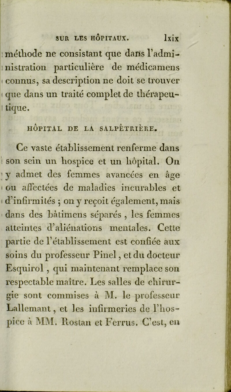 : méthode ne consistant que dans l’admi- inistratioii particulière de médicamens connus, sa description ne doit se trouver que dans un traité complet de tliérapeu-* tique. hôpital de la SALPÊTRIÈRE. Ce vaste établissement renferme dans ' son sein un hospice et un hôpital. On ’ y admet des femmes avancées en âge t ou affectées de maladies incurables et d’infirmités ; on y reçoit également, mais ' dans des bàtimens séparés , les femmes atteintes d’aliénations mentales. Cette partie de l’établissement est confiée aux soins du professeur Pinel, et du docteur Esqtiirol, qui maintenant remplace son respectable maître. Les salles de chirur- gie sont commises à M. le professeur Lallemani, et les infirmeries de l’hos- pice à MM. llostan et Fcrrus. C’est, eu