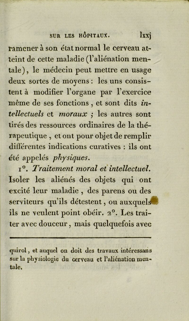 ramener à son état normal le cerveau at- teint de cette maladie (l’aliénation men- tale), le médecin peut mettre en usage deux sortes de moyens : les uns consis- tent à modifier l’organe par l’exercice même de ses fonctions , et sont dits in- tellectuels et moraux ,* les autres sont tirés des ressources ordinaires de la thé- rapeutique , et ont pour objet de remplir difiérentes indications curatives ; ils ont été appelés physiques. 1°. Traitement moral et intellectuel. Isoler les aliénés des objets qui ont excité leur maladie , des parens ou des serviteurs qu’ils détestent, ou auxquel^ ils ne veulent point obéir. 2°. Les trai- ter avec douceur, mais quelquefois avec quirol, et auquel on doit des travaux intéressais sur la physiologie du cerveau et l’aliénation men- tale.