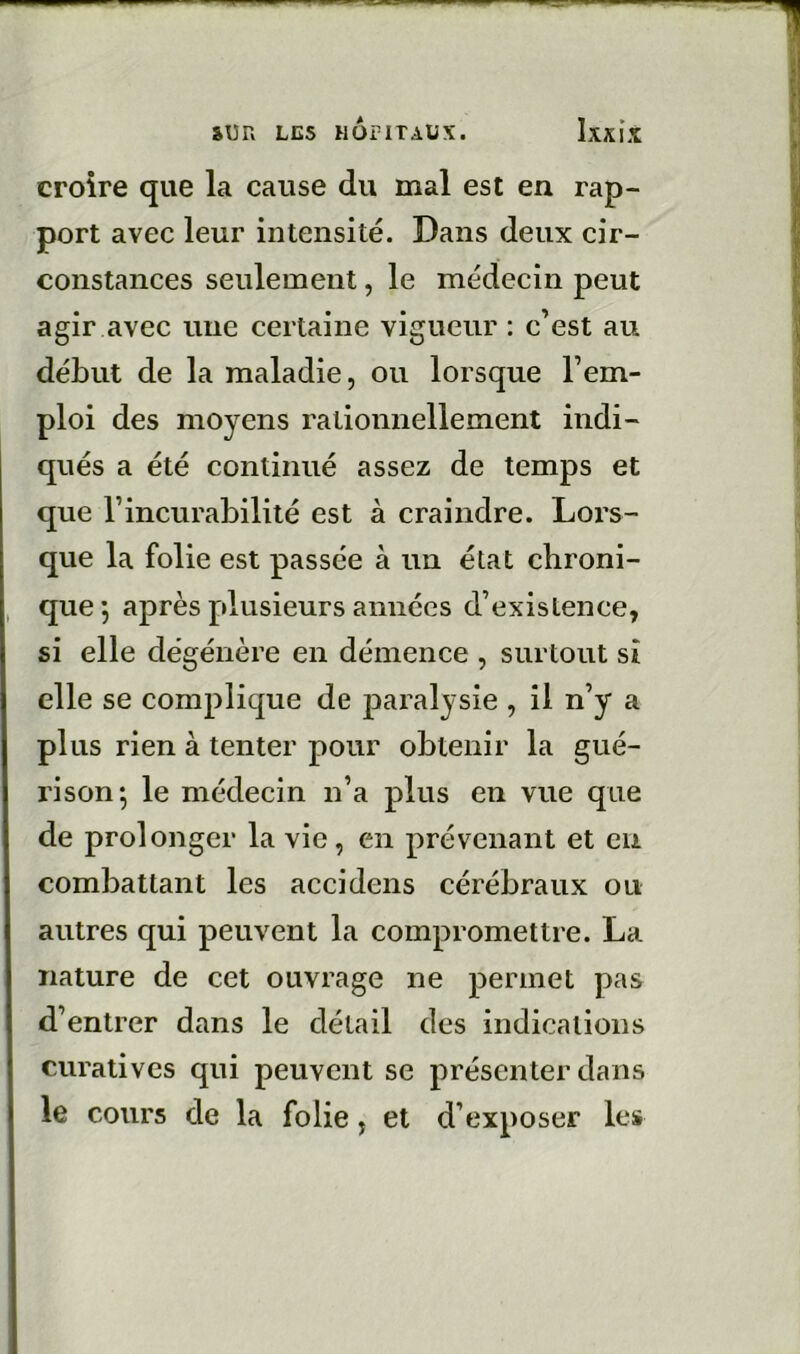 croire que la cause du mal est en rap- port avec leur intensité. Dans deux cir- constances seulement, le médecin peut agir avec une certaine vigueur : c’est au début de la maladie, ou lorsque l’em- ploi des moyens rationnellement indi- qués a été continué assez de temps et que l’incurabilité est à craindre. Lors- que la folie est passée à im état chroni- que 5 après plusieurs années d’existence, si elle dégénère en démence , surtout si elle se complique de paralysie , il n’y a plus rien à tenter pour obtenir la gué- rison; le médecin n’a plus en vue que de prolonger la vie, en prévenant et en combattant les accidens cérébraux ou autres qui peuvent la compromettre. La nature de cet ouvrage ne permet pas d’entrer dans le détail des indications curatives qui peuvent se présenter dans le cours de la folie, et d’exposer les