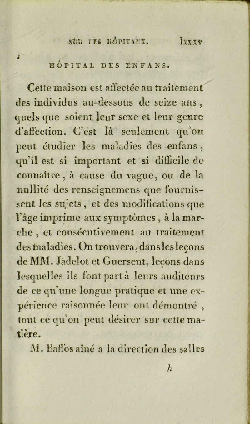 stïi LES îiOriTAfS. 4 nüriTAL DES EN FA K s. Cetîeiuaison esî affectée nn traitement des individus au-dessous de seize ans , (jueîs que soient leur sexe et leur genre d’adeciion. C’est îà seulement qu’on peut étudier les maladies des enfans , qu’il est si important et si difficile de connaître, à cause du vague, ou de la nullité des renseignemens que fournis- sent les sujets , et des modifications que l’âge imprime aux symptômes , à la mar- clie , et consécutivement au traitement des maladies. On trouvera ^ dan s les leçons de MM. Jadcîot et Guersent, leçons dans lesquelles ils font part à leurs auditeurs de ce qu’une longue pratique et une ex- périence raisonnée leur ont démontré , tout ce qu’on peut désirer sur cette ma- tière. M. Baffos aîné a la direction des salles h
