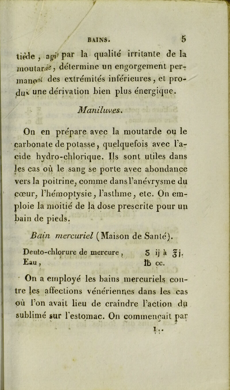 y BAINS. 5 tiède , Qgi> qualité irritante de la iiioular-'i^; détermine un engorgement per- inane’^ des extrémités inférieures, et pro- duit une dérivation bien plus énergique. Maniluv.es., On en prépare avec la moutarde ou le carbonate de potasse ^ quelquefois avec l’a- cide hydro-chlorique. Ils sont utiles dans les cas où le sang se porte avec abondance vers la poitrine^ comme dansl’anévrysme du cœur, l’hémoptysie, l’asthme, etc. On em- ploie la moitié de la dose prescrite pour un bain de pieds. Bain mercuriel (Maison de Santé). Deuto-chlorure de mercure, S ij à Eau, ce. - On a employé les bains mercuriels con- tre les affections vénériennes dans les cas où l’on avait lieu de craindre l’action du sublimé sur restomac. On commençait par !..