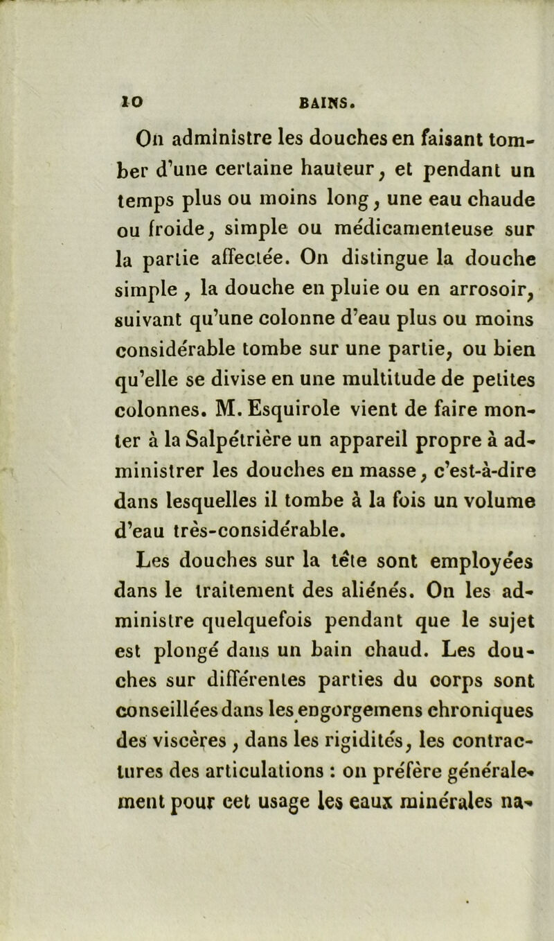 On administre les douches en faisant tom- ber d’une certaine hauteur, et pendant un temps plus ou moins long, une eau chaude ou froide, simple ou médicamenteuse sur la partie affectée. On distingue la douche simple , la douche en pluie ou en arrosoir, suivant qu’une colonne d’eau plus ou moins considérable tombe sur une partie, ou bien qu’elle se divise en une multitude de petites colonnes. M. Esquirole vient de faire mon- ter à la Salpétrière un appareil propre à ad- ministrer les douches en masse, c’est-à-dire dans lesquelles il tombe à la fois un volume d’eau très-considérable. Les douches sur la léle sont employées dans le traitement des aliénés. On les ad- ministre quelquefois pendant que le sujet est plongé dans un bain chaud. Les dou- ches sur différentes parties du corps sont conseillées dans les engorgemens chroniques des viscères , dans les rigidités, les contrac- tures des articulations : on préfère générale- ment pour cet usage les eaux minérales na-