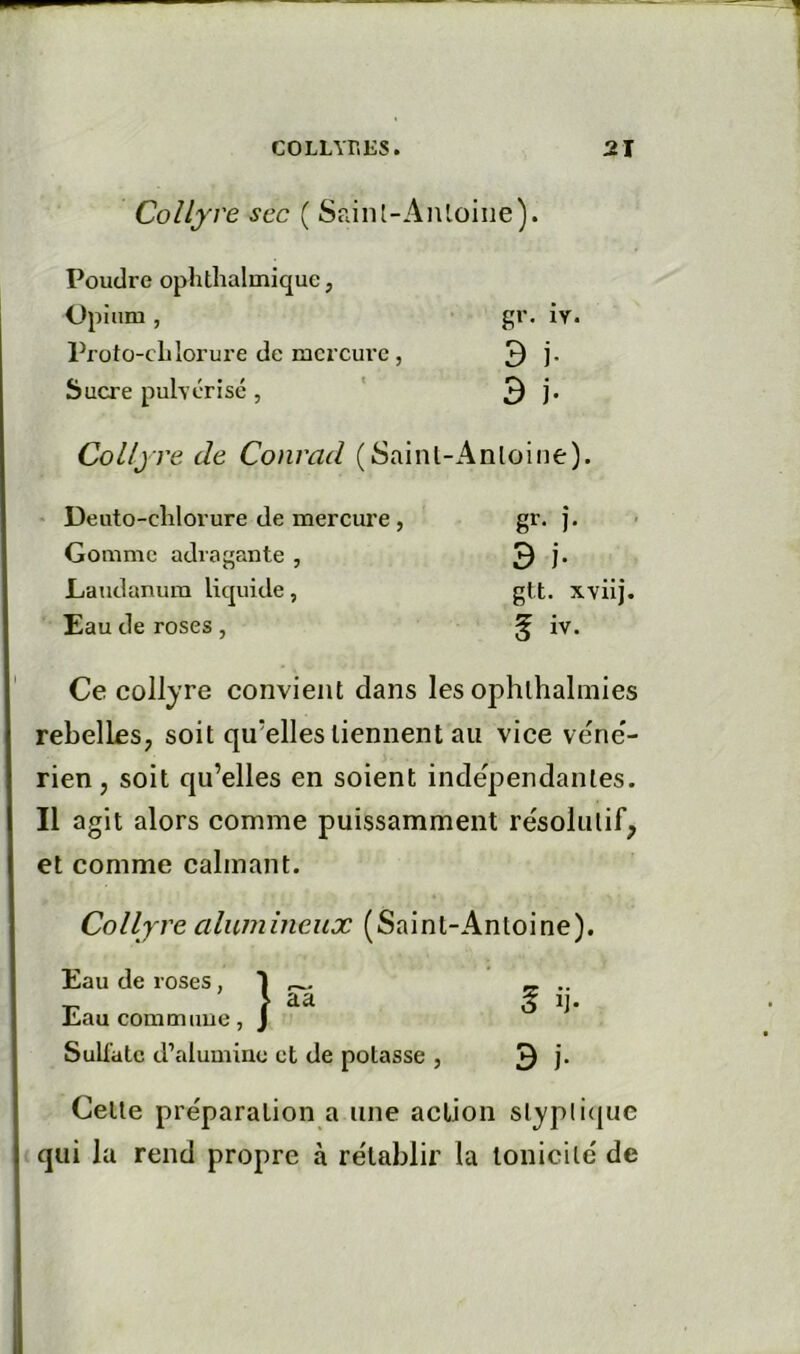 Collyre sec ( Sain [-Antoine ). Poudre ophthalmique, Opium, ■ gr. ÎY. Proto-cLlorure de mercure , 3 j. Sucre pulvérisé, ' 3 j* Collyre de Conrad (Sainl-Anloine). Deuto-clilorure de mercure , gr. j. Gomme adragante , 3 j- LaTidanura licpiide, gtt. xviij. Eau de roses , ^ iv. Ce collyre convient clans les ophlhalmies rebelles, soit qu’elles tiennent au vice vene'- rien, soit cju’elles en soient indépendantes. Il agit alors comme puissamment résolutif, et comme calmant. Collyre alumineux (Saint-Antoine). Eau de roses, Eau commiiue, Sulfate d’alumine et de potasse , 3 !• Celte préparation a une action slypli(|uc qui la rend propre à rétablir la tonicité de