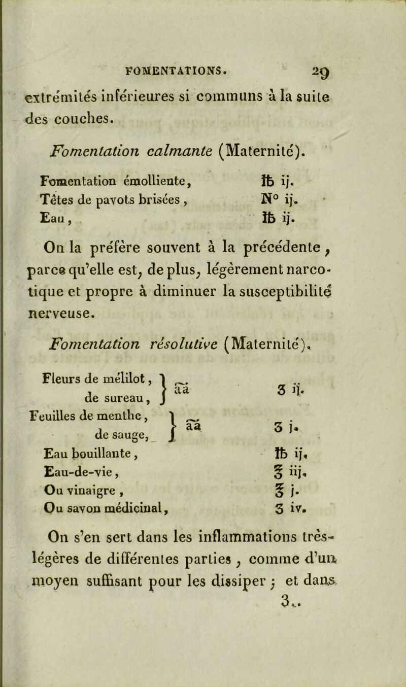 extrémités inférieures si cominiins ù la suite des couches. Fomentation calmante (Maternité). Fomentation émolliente, îfc ij. Têtes de pavots brisées , ij. Eau, Ib ij. On la préfère souvent à la précédente ^ parce qu’elle est; depluS; légèrement narco- tique et propre à diminuer la susceptibilité nerveuse. Fomentation résolutive (Maternité). Fleurs de mélilot, 1 , > aa de sureau, J 3 ij. Feuilles de menthe, 1 ^ 1 > aa de sauge, _ J, 3 j. Eau bouillante, ïb if. Eau-de-vie, § iij-. Ou vinaigre , Ou savon médicinal. Si. 3 iv. On s’en sert dans les inflammations très- légères de différentes parties ; comme d’ua, moyen suffisant pour les dissiper ; et daiiis 3..