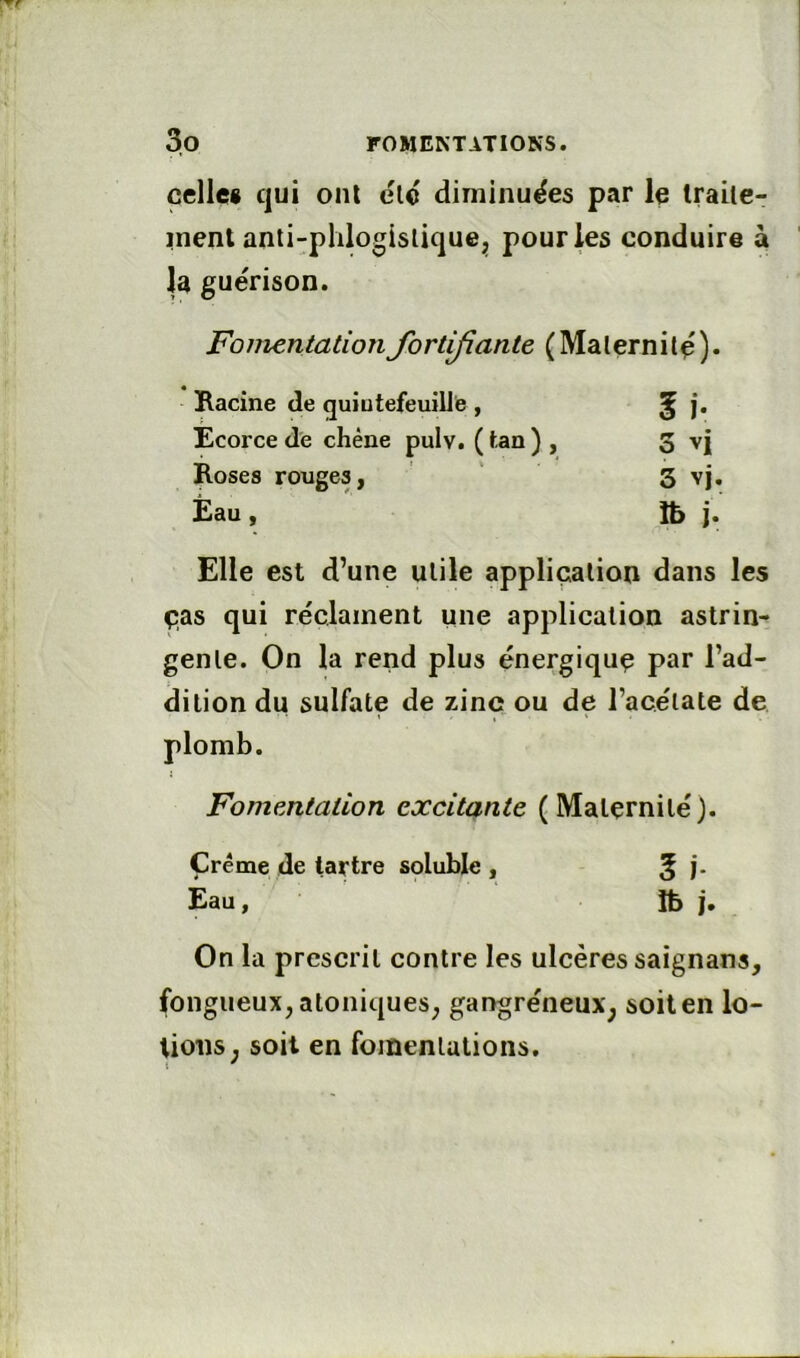 celles qui ont elo diminuées par le Iraile- inent anti-phlogislique^j pour les conduire à la guérison. Fomentation fortifiante (Malernilé). Racine de quiotefeuillb, l'y Ecorce de chêne pulv. ( tan ) , 3 vi Roses rouges, 3 vj. Eau, îb }. Elle est d’une utile application dans les ças qui réclament une application astrin- gente. On la rend plus énergique par l’ad- dition du sulfate de zinc ou de l’acétate de Fomentation excitante (Maternité). Crème de tartre soluble , 5 î- Eau, îb j. On la prescrit contre les ulcères saignans, fongueux^ atoniques^ gangréneux^ soit en lo- tions ^ soit en fomentations.