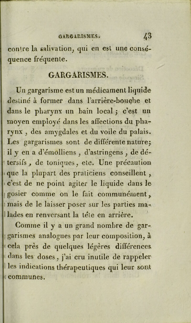 conlre la salivation^ qui en est une consé- quence fréquente. GARGARISMES. Un gargarisme est un médicament liquide destiné à former dans rarrière-bouQhe et dans le pharynx un bain local ; c’est un moyen employé dans les affections du pha- rynx , des amygdales et du voile du palais. Les gargarismes sont de différente naturef il y en a d’émolliens ; d’astringens ^ de dé-  tersifs ^ de toniques^ etc. Une précaulion • que la plupart des praliciens conseillent • c’est de ne point agiter le liquide dans le I gosier comme on le fait communément,, 1 mais de le laisser poser sur les parties ma- 1 lades en renversant la télé en arrière. Comme il y a un grand nombre de gar- garismes analogues par leur composition, à cela près de quelques légères différences, dans les doses, j’ai cru inutile de rappeler les indications thérapeutiques qui leur sont communes.