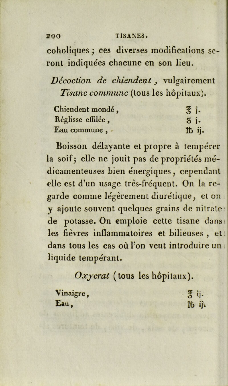 coholiques ^ ces diverses modificalîons se- ront indiquées chacune en son lieu. Décoction de chiendent j vulgairement Tisane commune (tous les hôpilaux). Chiendent mondé , 5 i. Réglisse effilée, s i. Eau commune , îb ij. Boisson délayante et propre à tempérer la soif3 elle ne jouit pas de propriétés mé- dicamenteuses bien énergiques, cependant elle est d’un usage très-fréquent. On la re- garde comme légèrement diurétique^ et on y ajoute souvent quelques grains de nilralo* de potasse. On emploie cette tisane dans« les fièvres inflammatoires et bilieuses , et. dans tous les cas où l’on veut introduire un liquide tempérant. Oxycrat (tous les hôpilaux). Vinaigre, 5 ij. E«u, Ib iji