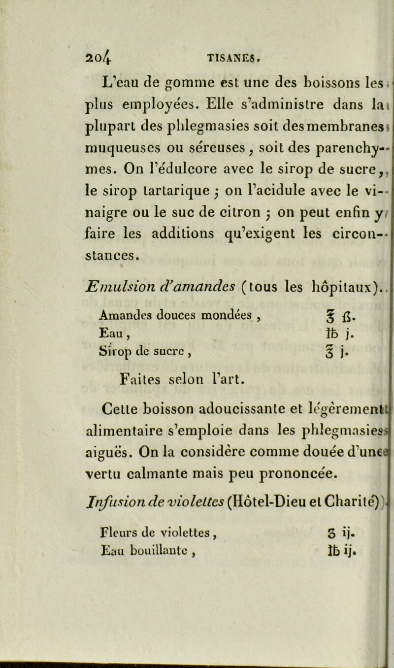 L’eau de gomme est une des boissons les. plus employées. Elle s’administre dans lai plupart des phlegmasies soit des membranes» muqueuses ou séreuses , soit des parenchy- mes. On l’édulcore avec le sirop de sucre,, le sirop tartarique j on l’acidule avec le vi-- naigre ou le suc de citron ÿ on peut enfin yf faire les additions qu’exigent les circon- stances. Emulsion d’amandes {\.ons les hôpitaux).. Amandes douces mondées , 5 fi. Eau, }fe j. Sirop de sucre, 3 I- Faites selon l’art. Cette boisson adoucissante et légèremenlil alimentaire s’emploie dans les phlegmasiess aiguës. On la considère comme douée d’unce vertu calmante mais peu prononcée. Infusion de violettes (Hôtel-Dieu et Charité)). Fleurs de violettes, Eau bouillante , S ïj- îbij