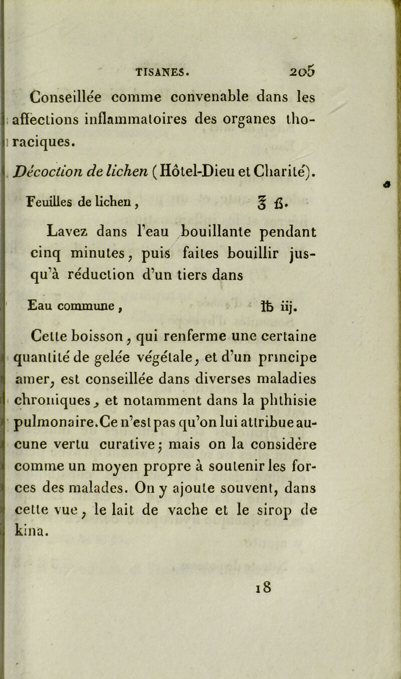 Conseillée comme convenable dans les i affections inflammatoires des organes tho- j raciques. . Décoction de lichen ( Hôtel-Dieu et Charité), Feuilles de lichen , 5 Lavez dans l’eau bouillante pendant cinq minutes, puis faites bouillir jus- qu’à réduction d’un tiers dans ' Eau commune, îfe üj. Celte boisson, qui renferme une certaine quantité de gelée végétale, et d’un principe amer, est conseillée dans diverses maladies chroniques^ et notamment dans la phthisie • pulmonaire.Ce n’est pas qu’on lui attribue au- cune vertu curative,* mais on la considère comme un moyen propre à soutenir les for- ces des malades. On y ajoute souvent, dans celle vue, le lait de vache et le sirop de kina. i8