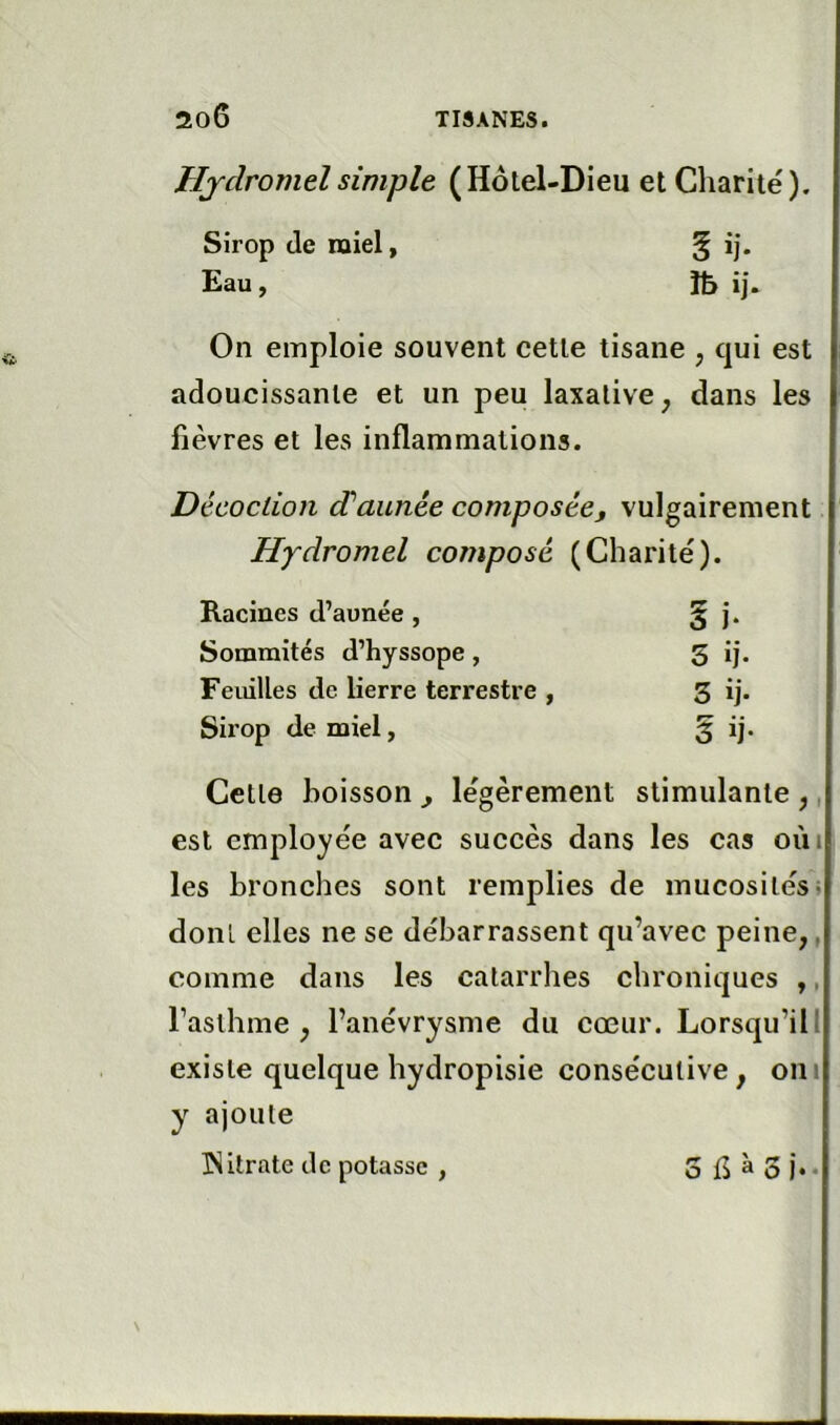 Hydromel simple (Hôtel-Dieu et Charité). Sirop de miel, Eau, îb ij. On emploie souvent cette tisane , qui est adoucissante et un peu laxative, dans les fièvres et les inflammations. Décoction dé aimée composée. vulgairement Hydromel composé (Charité). Racines d’aunée , 5 J* Sommités d’hyssope, S ij. Feuilles de lierre terrestre , 3 ij. Sirop de miel, § ij* Cette boisson , légèrement Stimulante, est employée avec succès dans les cas oiii les bronches sont remplies de mucosités i dont elles ne se débarrassent qu’avec peine,, comme dans les catarrhes chroniques ,, l’asthme, l’anévrysme du cœur. Lorsqu’ilI existe quelque hydropisie consécutive, oui y ajoute ISllrate tic potasse , O 15 ^ 3 J » •