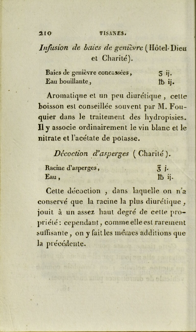 Infusion de haies r/e g-e«/ci^re (Hôlel-Dieu et Cliarile). Baies dt genièvre concassées, 5 ij. Eau bouillante, îb ij. Aromatique et un peu diurélique , celle boisson esl conseillée souvent par M. Fou- quier dans le trailemeut des hydropisies. Il y associe ordinairement le vin blanc et le nitrate et Tacélale de potasse. Décoction d*asperges ( Charité). Racine d’asperges, 5 j. Eau, Ib ij. Celle décoction , dans laquelle on n’a conservé que la racine la plus diurélique , jouit à un assez haul degré de celle pro- ju’iélé: cependant, comme elle esl rarement sulFisanle, on y failles memes additions que la piéoédcnlc.